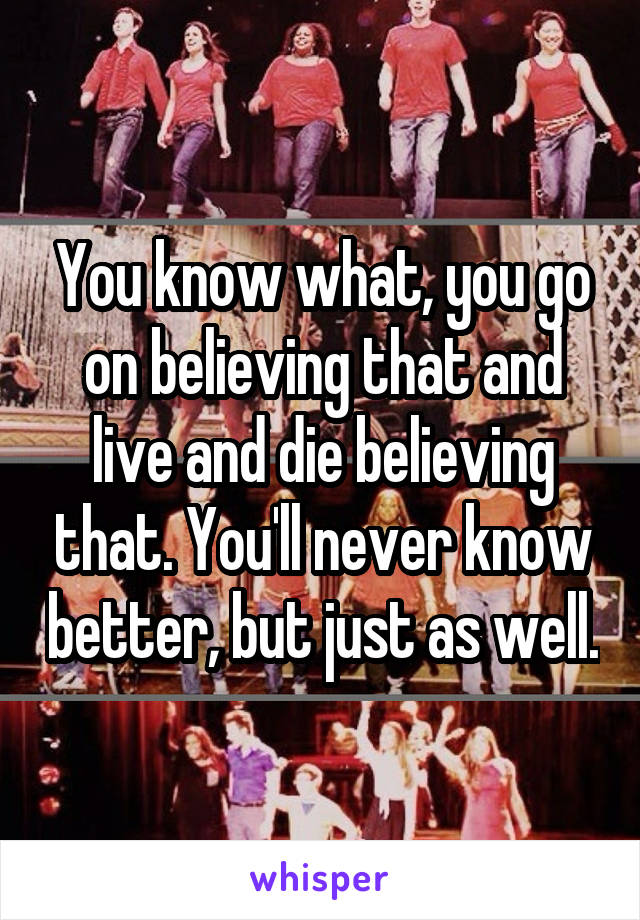 You know what, you go on believing that and live and die believing that. You'll never know better, but just as well.