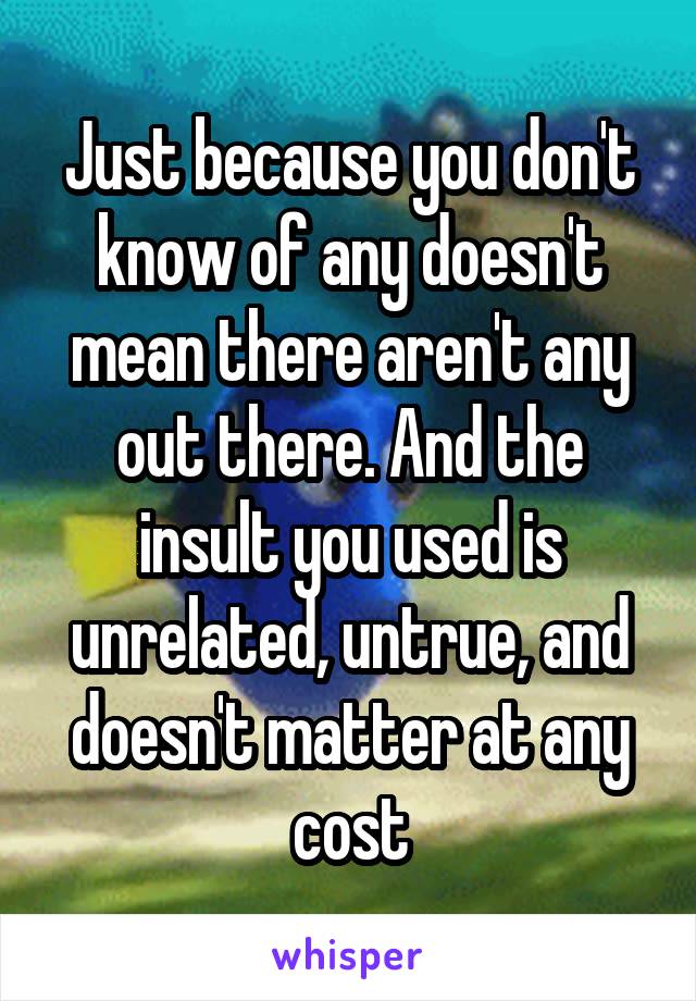 Just because you don't know of any doesn't mean there aren't any out there. And the insult you used is unrelated, untrue, and doesn't matter at any cost