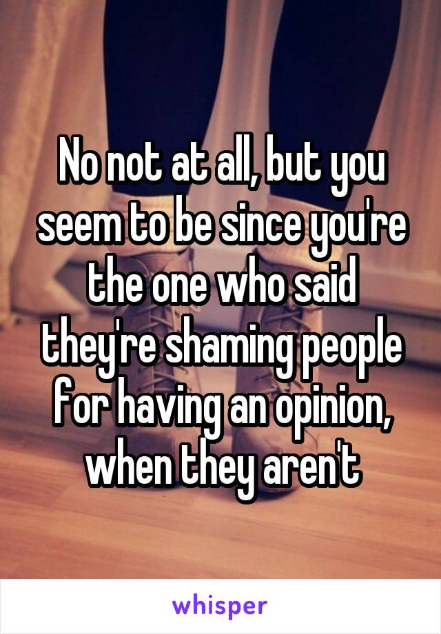 No not at all, but you seem to be since you're the one who said they're shaming people for having an opinion, when they aren't