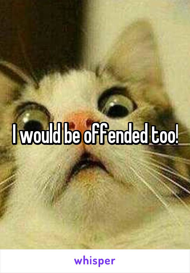 I would be offended too!