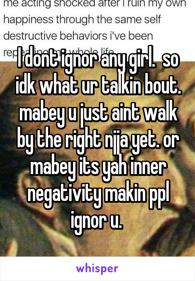 I dont ignor any girl.  so idk what ur talkin bout. mabey u just aint walk by the right njja yet. or mabey its yah inner negativity makin ppl ignor u. 