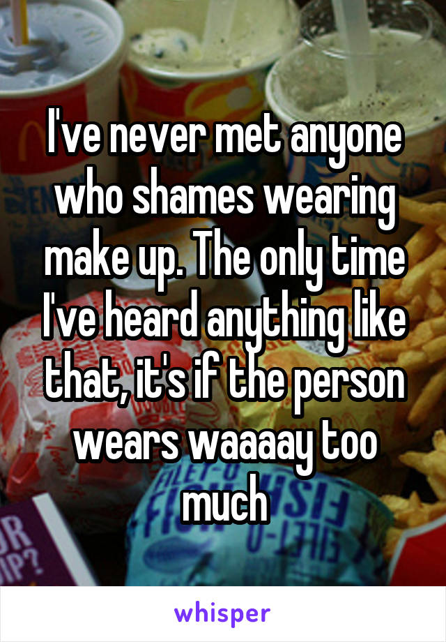 I've never met anyone who shames wearing make up. The only time I've heard anything like that, it's if the person wears waaaay too much