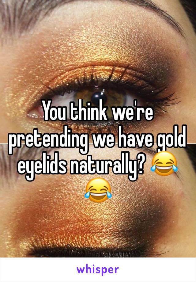 You think we're pretending we have gold eyelids naturally? 😂😂