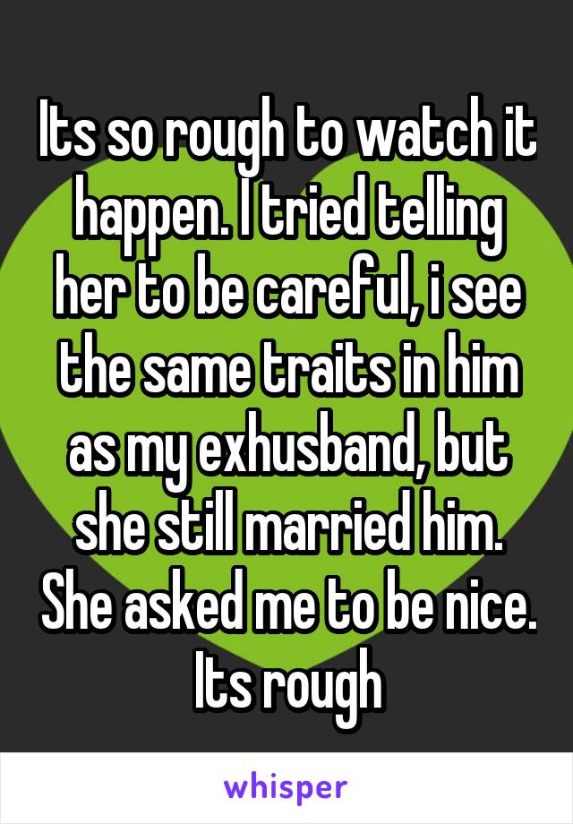 Its so rough to watch it happen. I tried telling her to be careful, i see the same traits in him as my exhusband, but she still married him. She asked me to be nice. Its rough