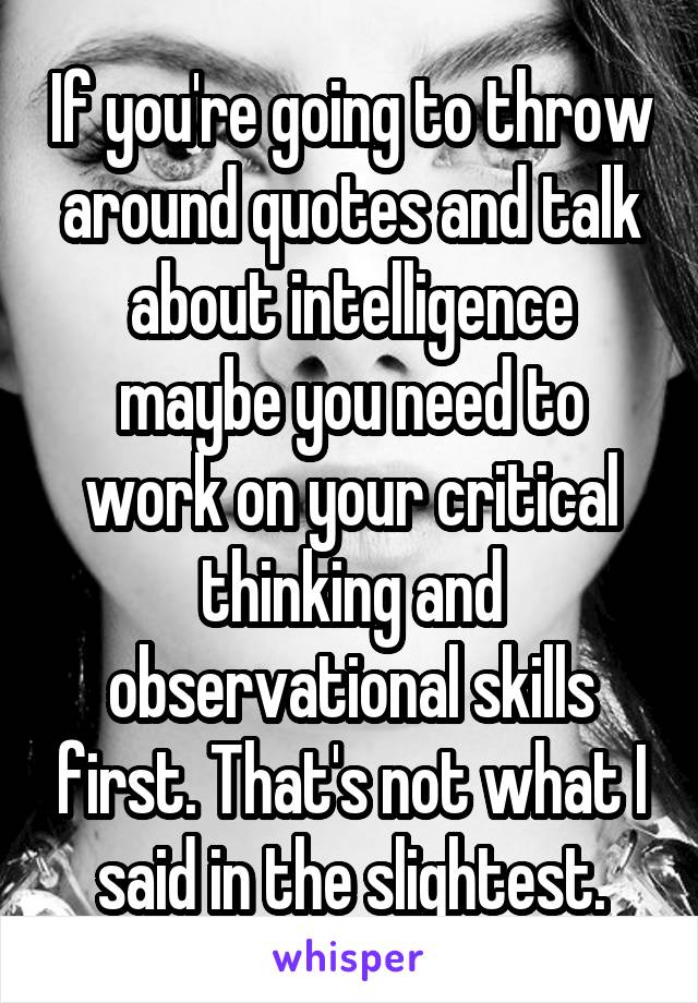 If you're going to throw around quotes and talk about intelligence maybe you need to work on your critical thinking and observational skills first. That's not what I said in the slightest.