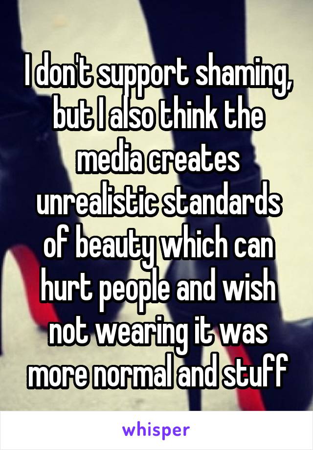 I don't support shaming, but I also think the media creates unrealistic standards of beauty which can hurt people and wish not wearing it was more normal and stuff