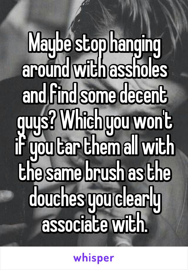 Maybe stop hanging around with assholes and find some decent guys? Which you won't if you tar them all with the same brush as the douches you clearly associate with.