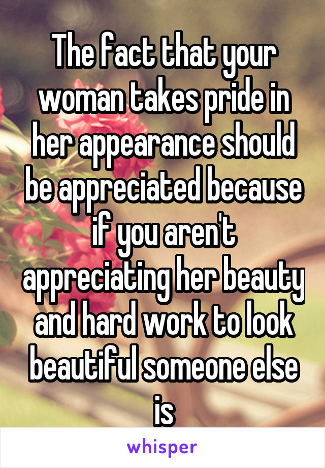 The fact that your woman takes pride in her appearance should be appreciated because if you aren't appreciating her beauty and hard work to look beautiful someone else is