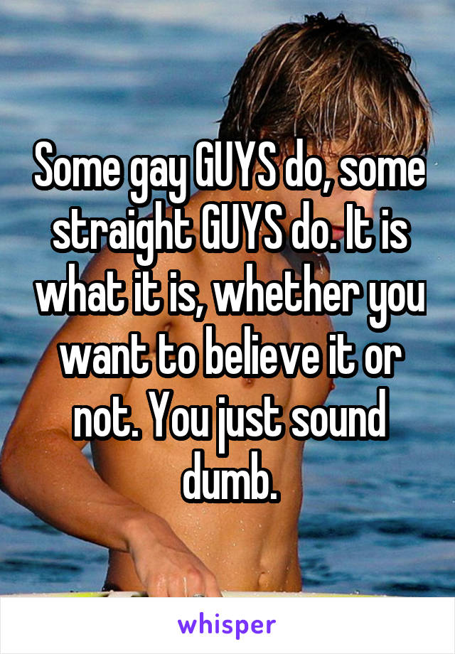 Some gay GUYS do, some straight GUYS do. It is what it is, whether you want to believe it or not. You just sound dumb.