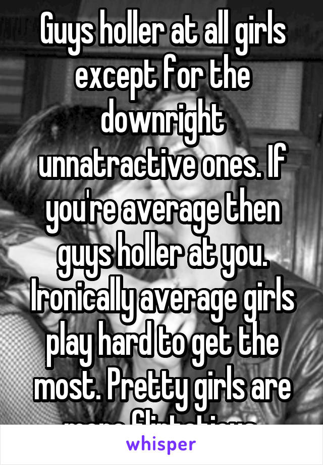 Guys holler at all girls except for the downright unnatractive ones. If you're average then guys holler at you. Ironically average girls play hard to get the most. Pretty girls are more flirtatious 