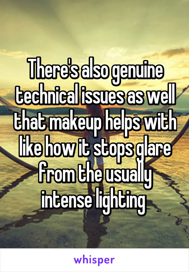 There's also genuine technical issues as well that makeup helps with like how it stops glare from the usually intense lighting 