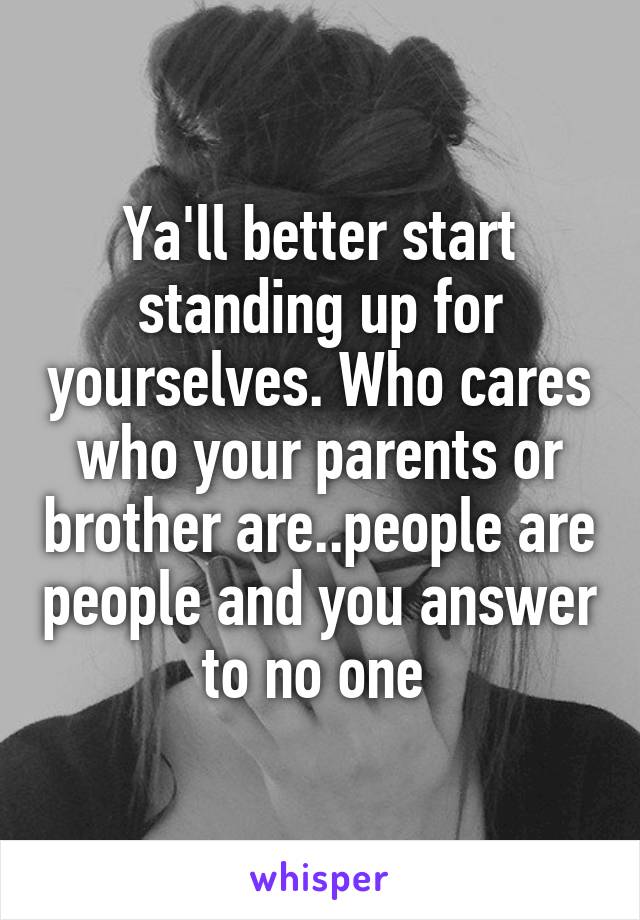 Ya'll better start standing up for yourselves. Who cares who your parents or brother are..people are people and you answer to no one 