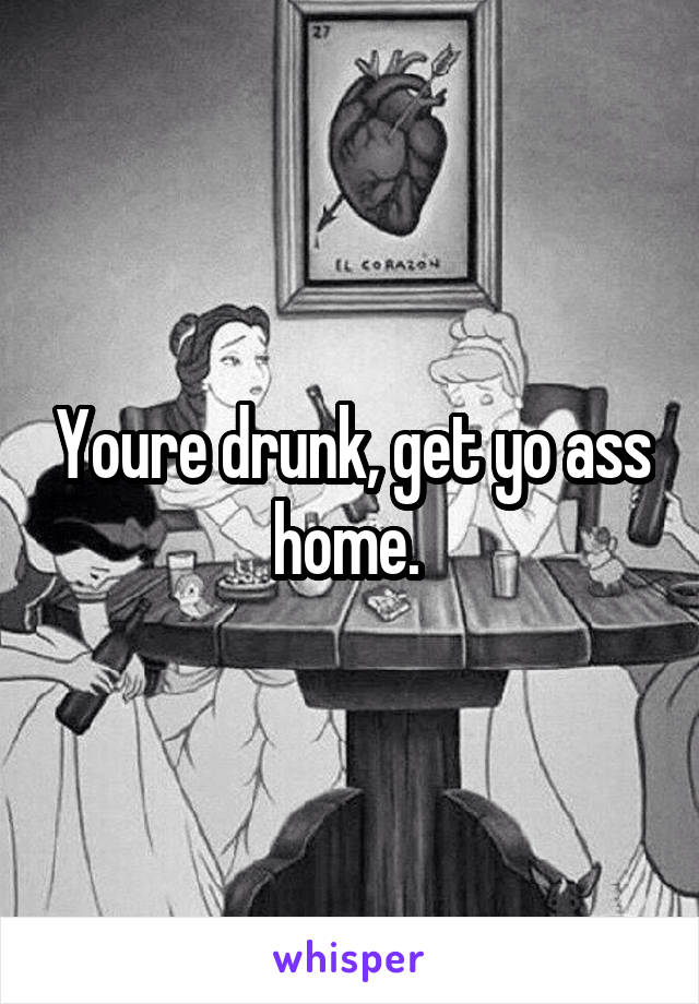 Youre drunk, get yo ass home. 