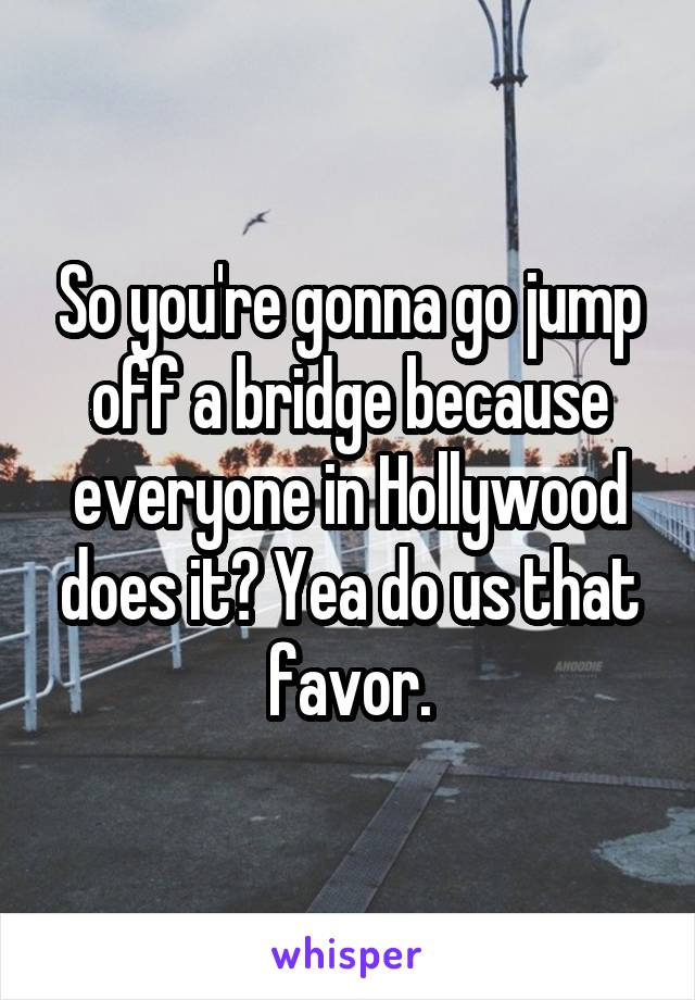 So you're gonna go jump off a bridge because everyone in Hollywood does it? Yea do us that favor.