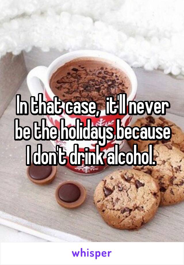 In that case,  it'll never be the holidays because I don't drink alcohol. 