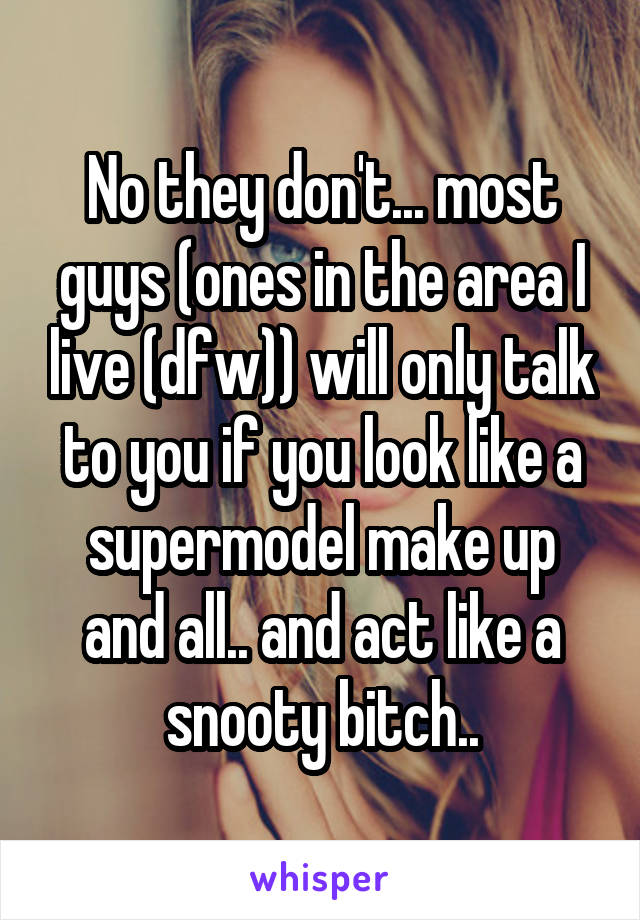 No they don't... most guys (ones in the area I live (dfw)) will only talk to you if you look like a supermodel make up and all.. and act like a snooty bitch..