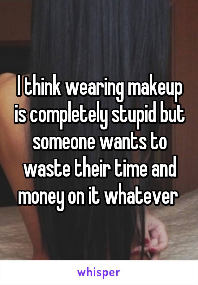 I think wearing makeup is completely stupid but someone wants to waste their time and money on it whatever 