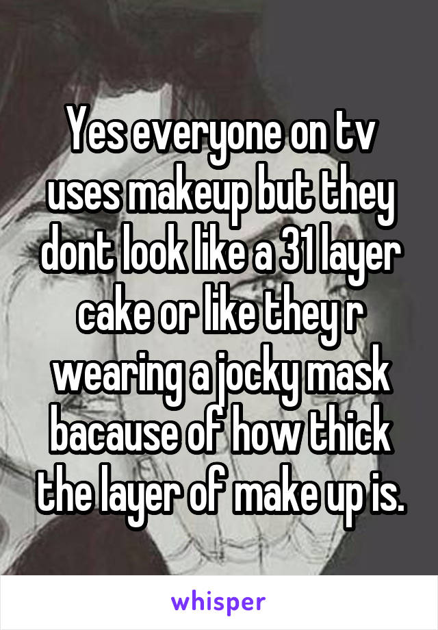 Yes everyone on tv uses makeup but they dont look like a 31 layer cake or like they r wearing a jocky mask bacause of how thick the layer of make up is.