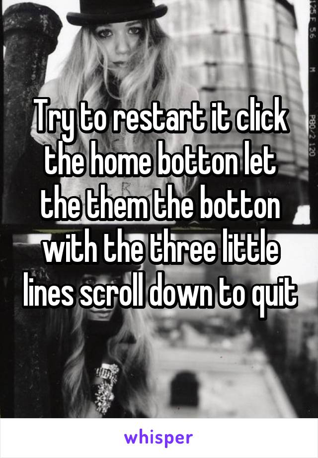 Try to restart it click the home botton let the them the botton with the three little lines scroll down to quit 