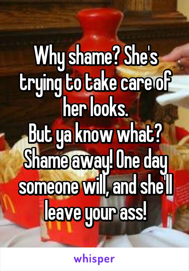 Why shame? She's trying to take care of her looks.
But ya know what? Shame away! One day someone will, and she'll leave your ass!