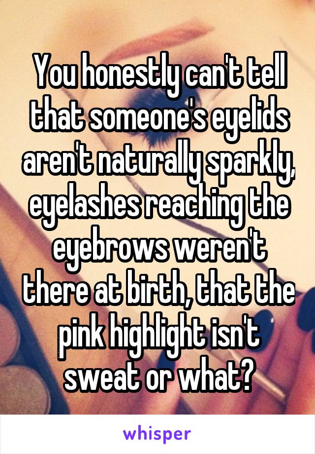 You honestly can't tell that someone's eyelids aren't naturally sparkly, eyelashes reaching the eyebrows weren't there at birth, that the pink highlight isn't sweat or what?