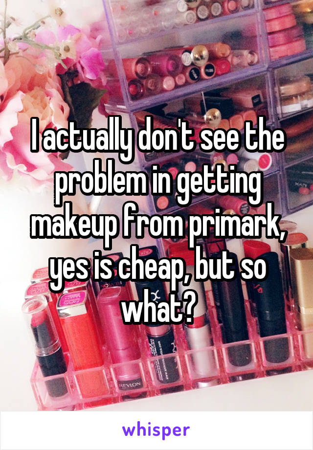 I actually don't see the problem in getting makeup from primark, yes is cheap, but so what?