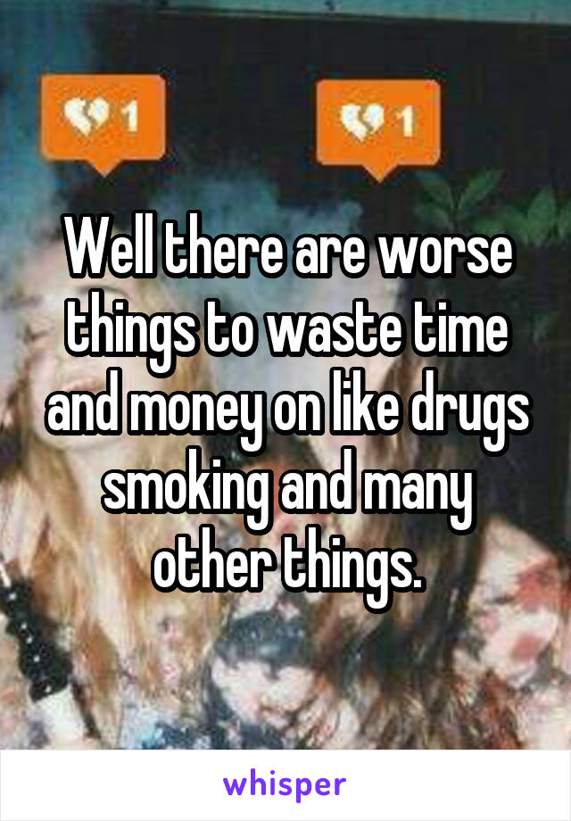 Well there are worse things to waste time and money on like drugs smoking and many other things.