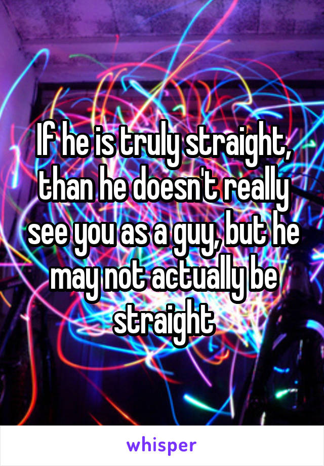 If he is truly straight, than he doesn't really see you as a guy, but he may not actually be straight