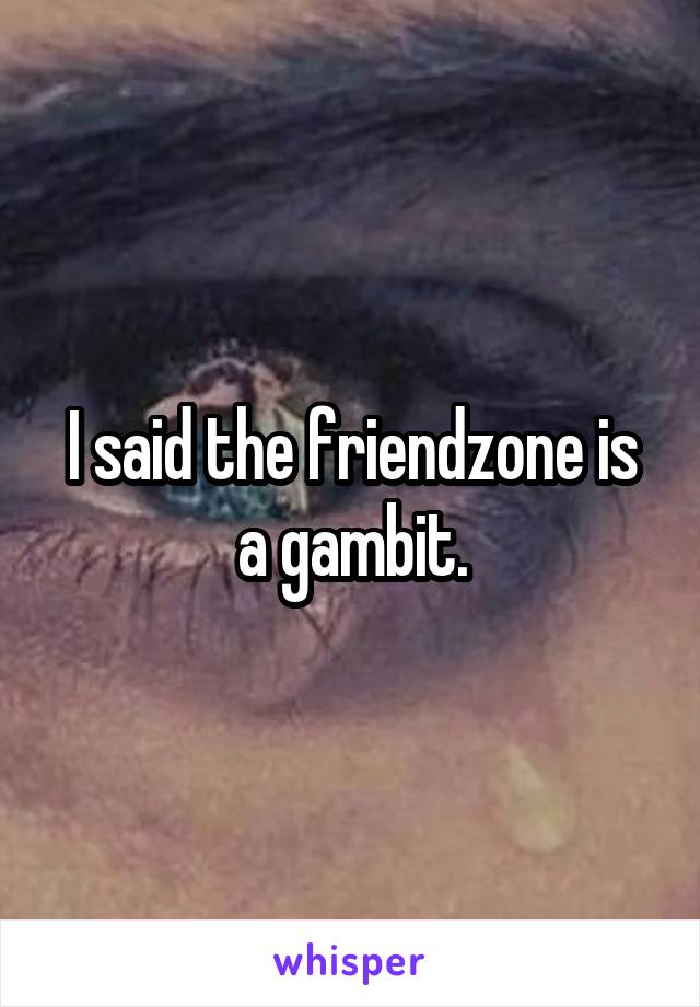 I said the friendzone is a gambit.