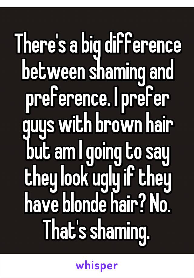 There's a big difference between shaming and preference. I prefer guys with brown hair but am I going to say they look ugly if they have blonde hair? No. That's shaming. 