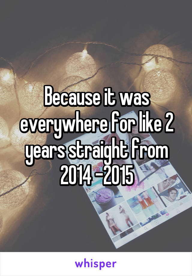 Because it was everywhere for like 2 years straight from 2014 -2015