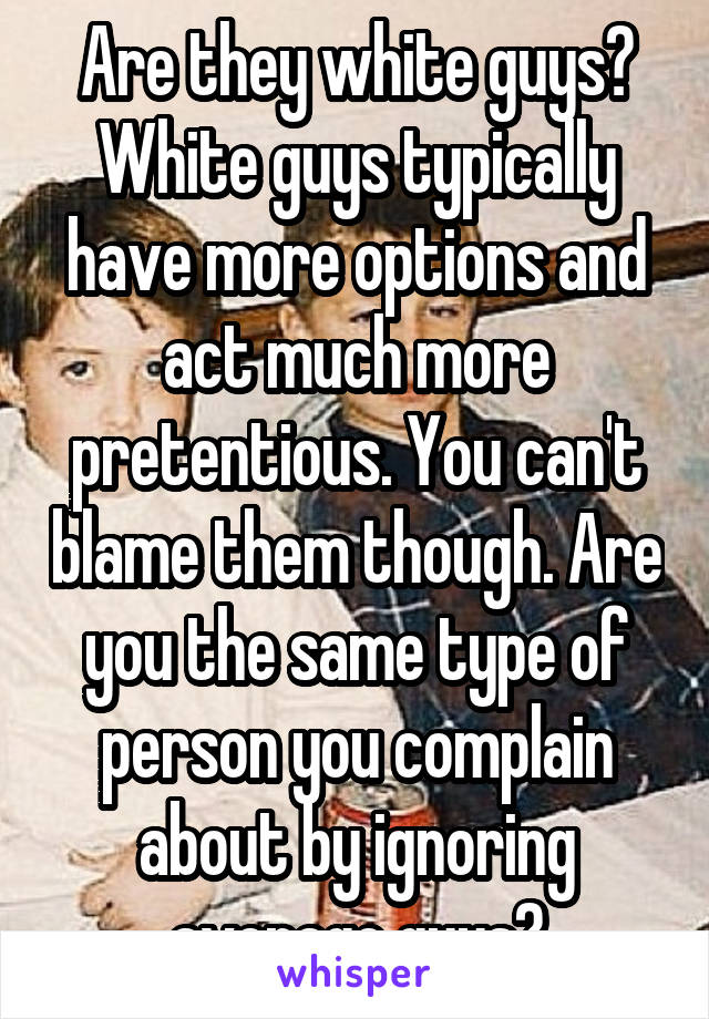 Are they white guys? White guys typically have more options and act much more pretentious. You can't blame them though. Are you the same type of person you complain about by ignoring average guys?