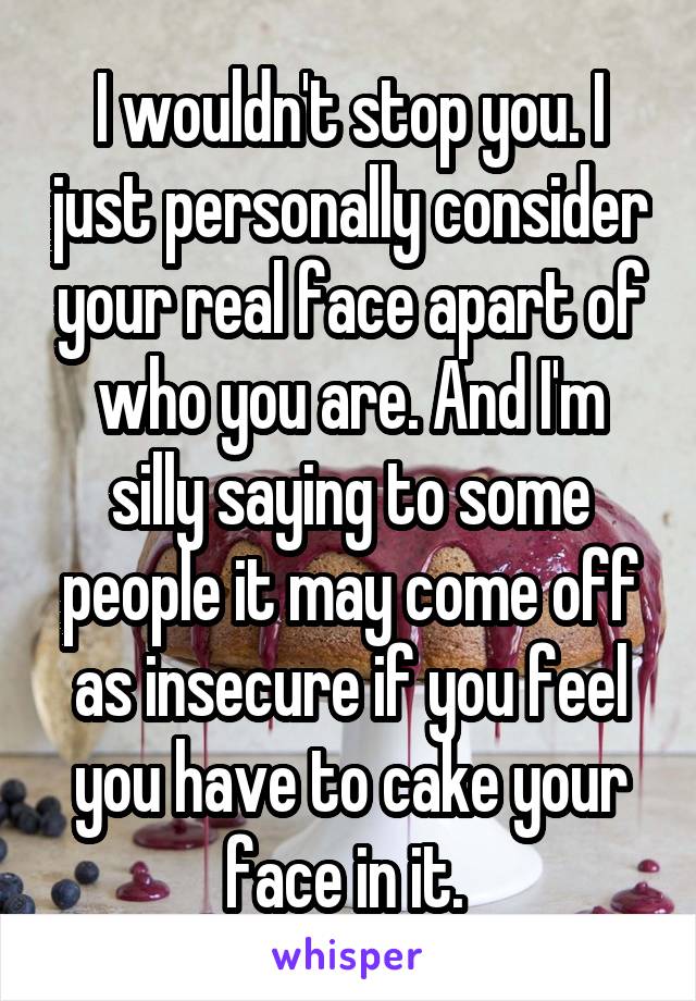 I wouldn't stop you. I just personally consider your real face apart of who you are. And I'm silly saying to some people it may come off as insecure if you feel you have to cake your face in it. 