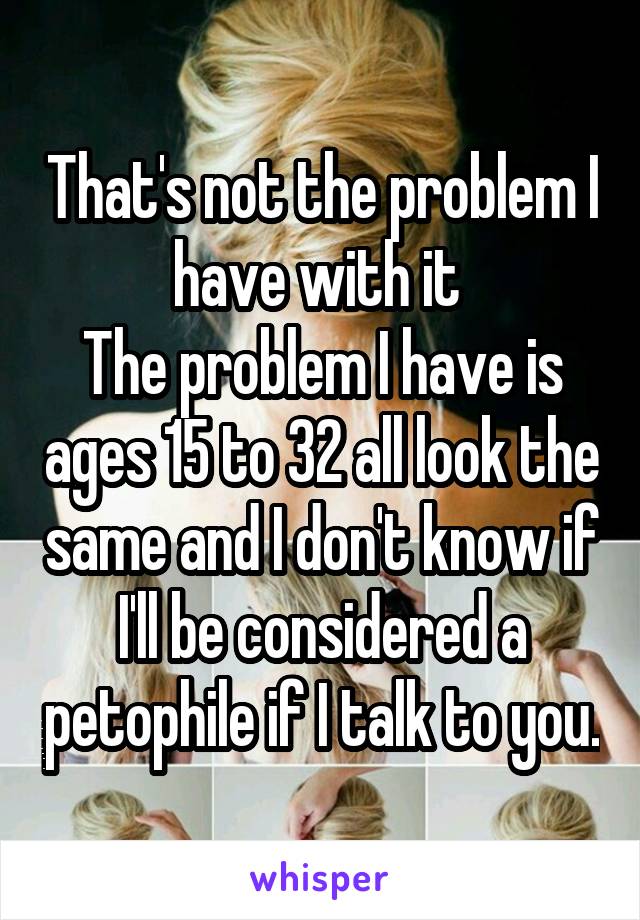 That's not the problem I have with it 
The problem I have is ages 15 to 32 all look the same and I don't know if I'll be considered a petophile if I talk to you.