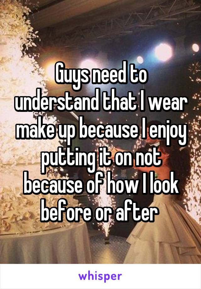 Guys need to understand that I wear make up because I enjoy putting it on not because of how I look before or after 