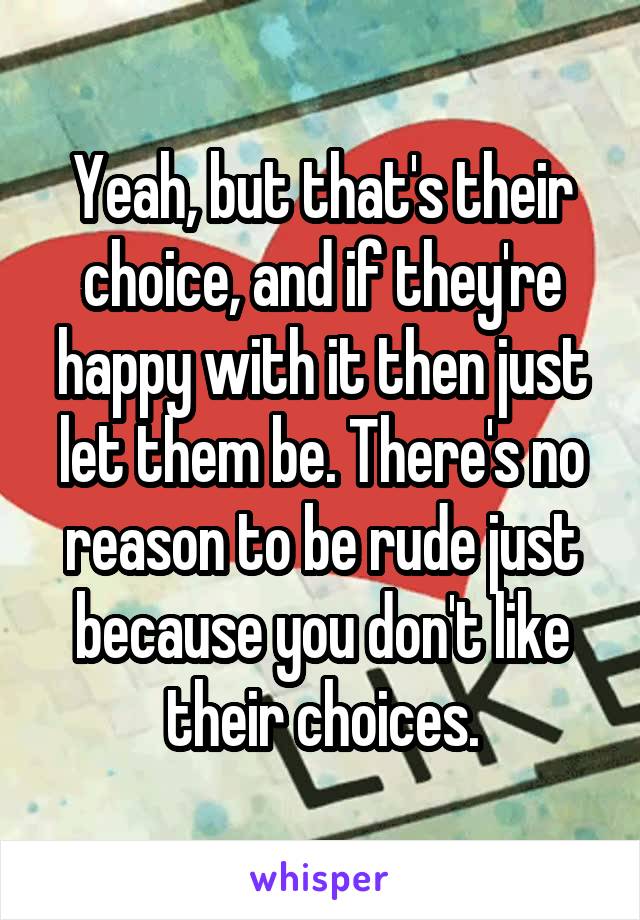 Yeah, but that's their choice, and if they're happy with it then just let them be. There's no reason to be rude just because you don't like their choices.