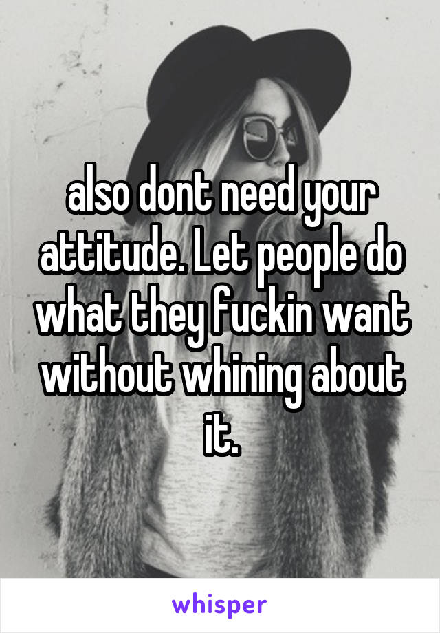 also dont need your attitude. Let people do what they fuckin want without whining about it.