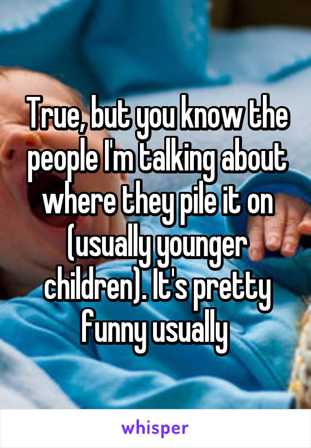 True, but you know the people I'm talking about where they pile it on (usually younger children). It's pretty funny usually 