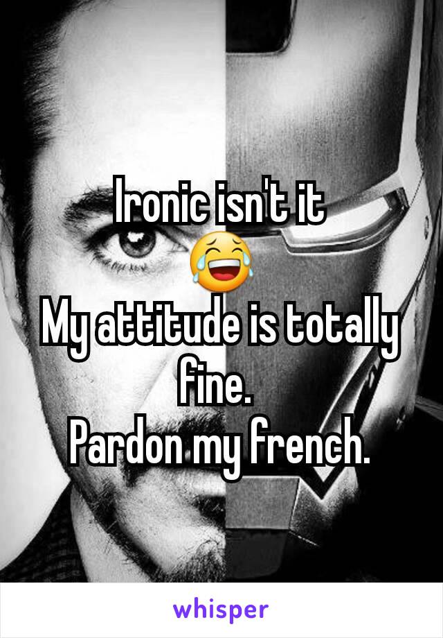 Ironic isn't it
😂
My attitude is totally fine. 
Pardon my french.