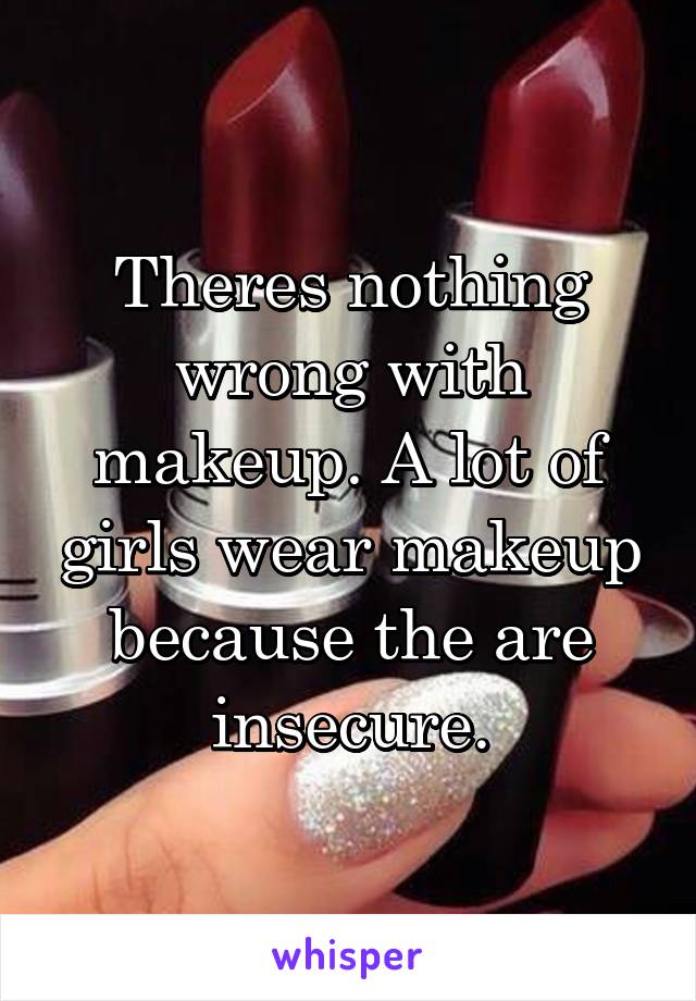 Theres nothing wrong with makeup. A lot of girls wear makeup because the are insecure.