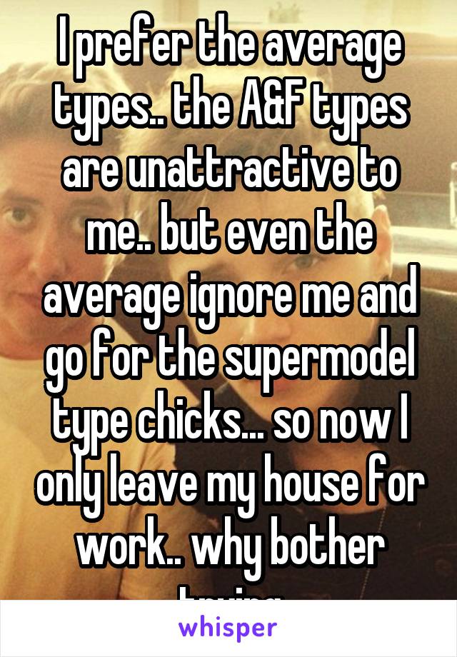 I prefer the average types.. the A&F types are unattractive to me.. but even the average ignore me and go for the supermodel type chicks... so now I only leave my house for work.. why bother trying