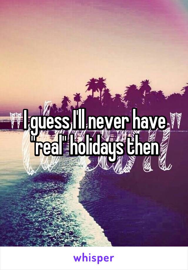 I guess I'll never have "real" holidays then