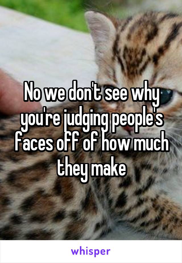 No we don't see why you're judging people's faces off of how much they make