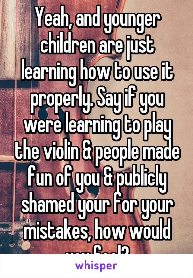 Yeah, and younger children are just learning how to use it properly. Say if you were learning to play the violin & people made fun of you & publicly shamed your for your mistakes, how would you feel?