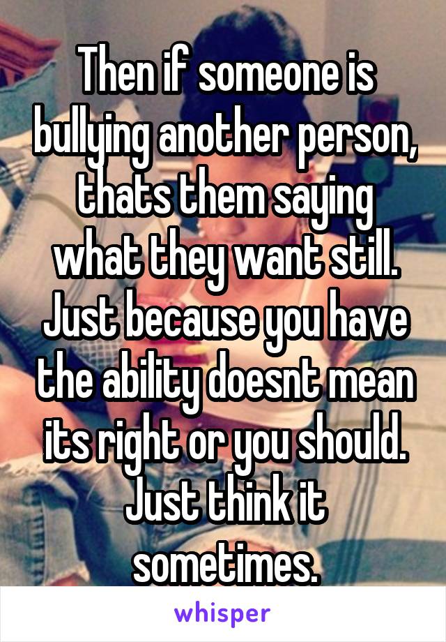 Then if someone is bullying another person, thats them saying what they want still. Just because you have the ability doesnt mean its right or you should. Just think it sometimes.