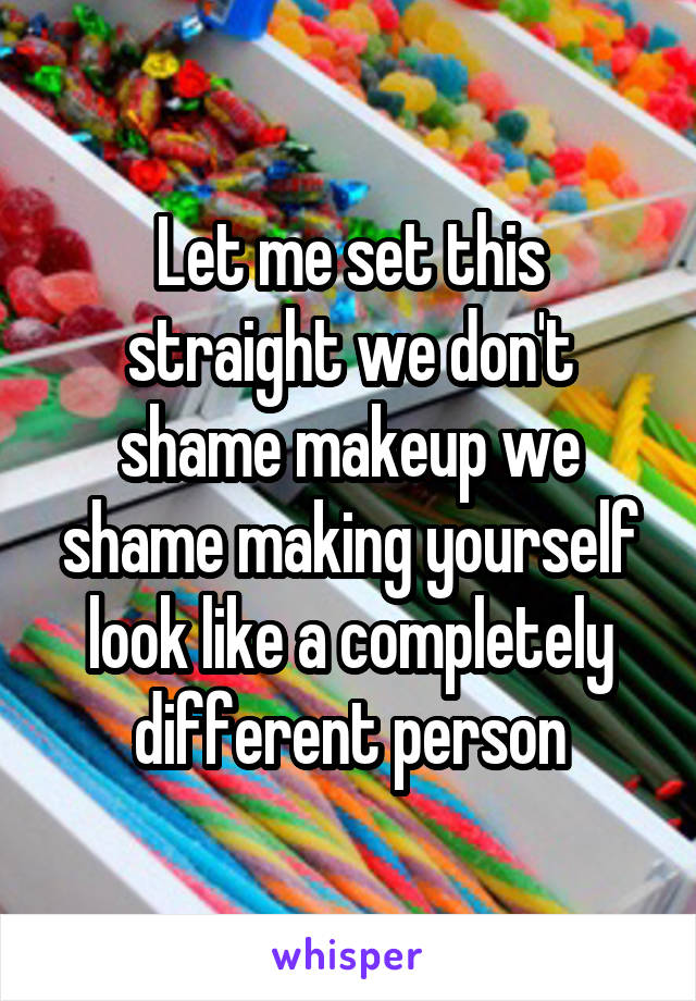 Let me set this straight we don't shame makeup we shame making yourself look like a completely different person