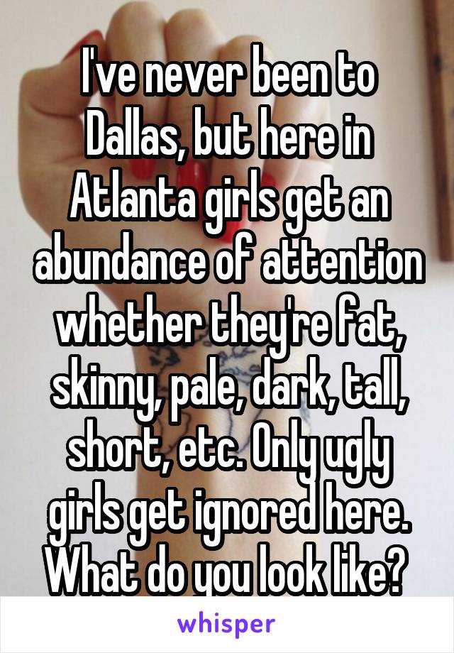 I've never been to Dallas, but here in Atlanta girls get an abundance of attention whether they're fat, skinny, pale, dark, tall, short, etc. Only ugly girls get ignored here. What do you look like? 