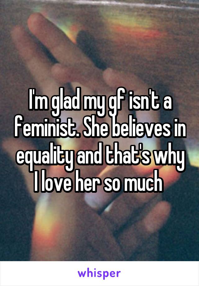 I'm glad my gf isn't a feminist. She believes in equality and that's why I love her so much 