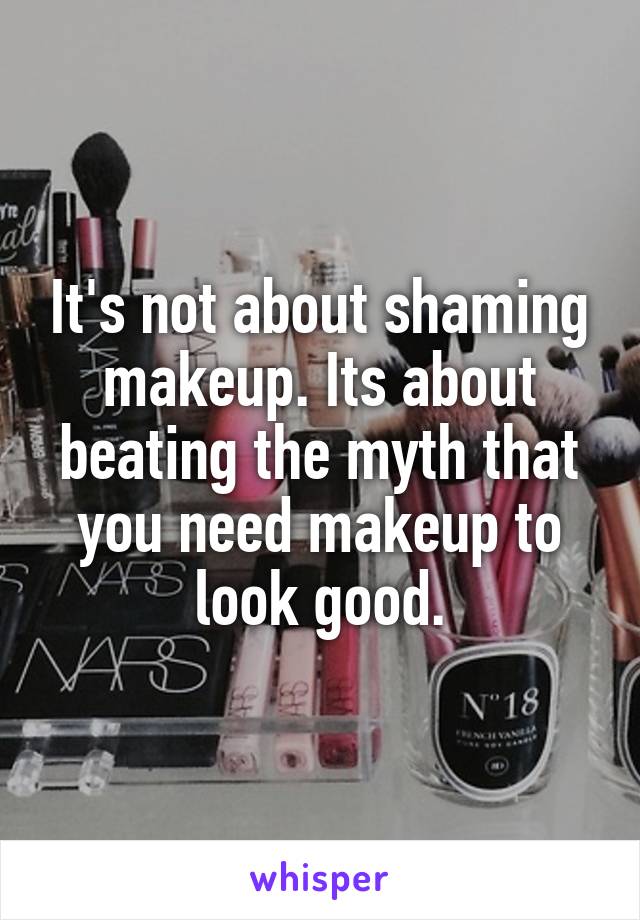 It's not about shaming makeup. Its about beating the myth that you need makeup to look good.