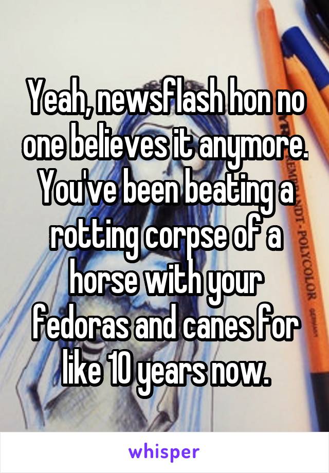 Yeah, newsflash hon no one believes it anymore. You've been beating a rotting corpse of a horse with your fedoras and canes for like 10 years now.